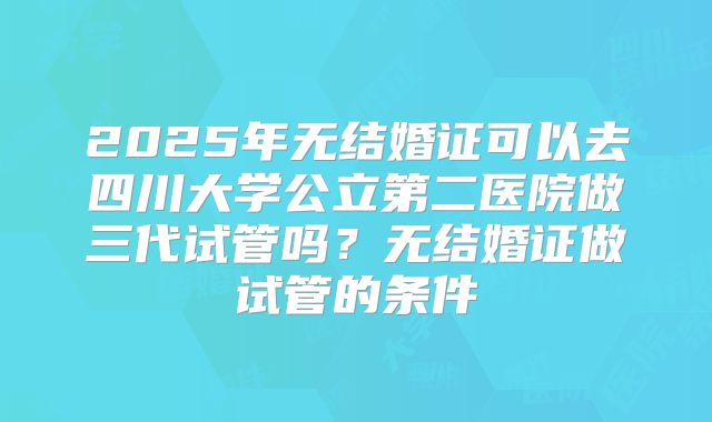 2025年无结婚证可以去四川大学公立第二医院做三代试管吗？无结婚证做试管的条件