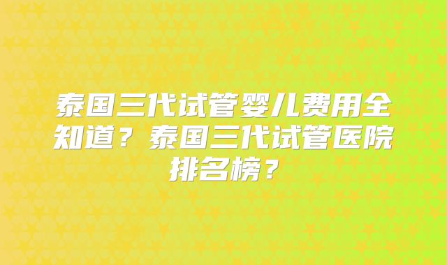 泰国三代试管婴儿费用全知道？泰国三代试管医院排名榜？
