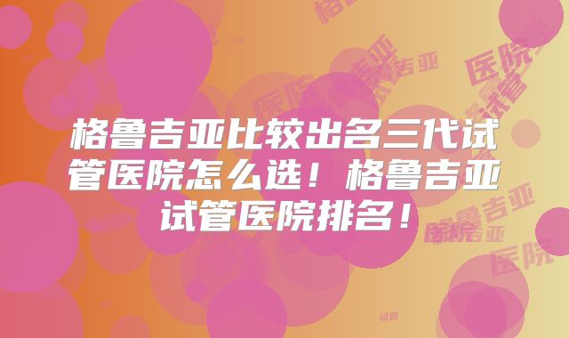 格鲁吉亚比较出名三代试管医院怎么选！格鲁吉亚试管医院排名！