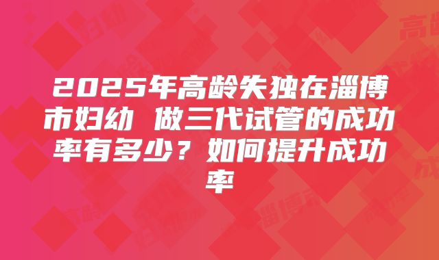2025年高龄失独在淄博市妇幼 做三代试管的成功率有多少？如何提升成功率
