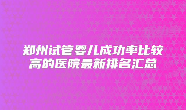郑州试管婴儿成功率比较高的医院最新排名汇总