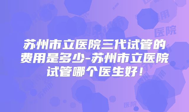 苏州市立医院三代试管的费用是多少-苏州市立医院试管哪个医生好！