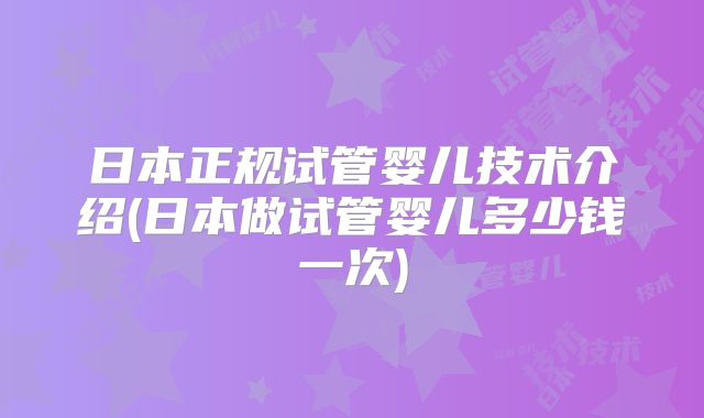 日本正规试管婴儿技术介绍(日本做试管婴儿多少钱一次)
