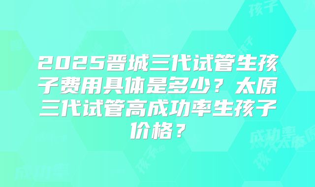 2025晋城三代试管生孩子费用具体是多少?太原三代试管高成功率生孩子价格?
