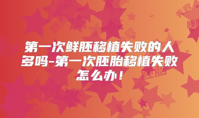 第一次鲜胚移植失败的人多吗-第一次胚胎移植失败怎么办！