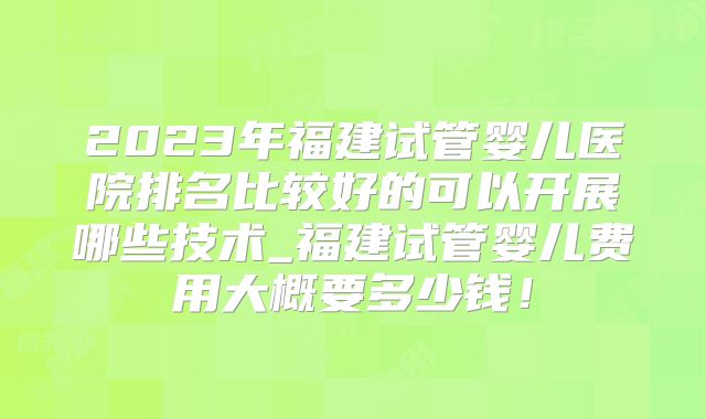 2023年福建试管婴儿医院排名比较好的可以开展哪些技术_福建试管婴儿费用大概要多少钱！