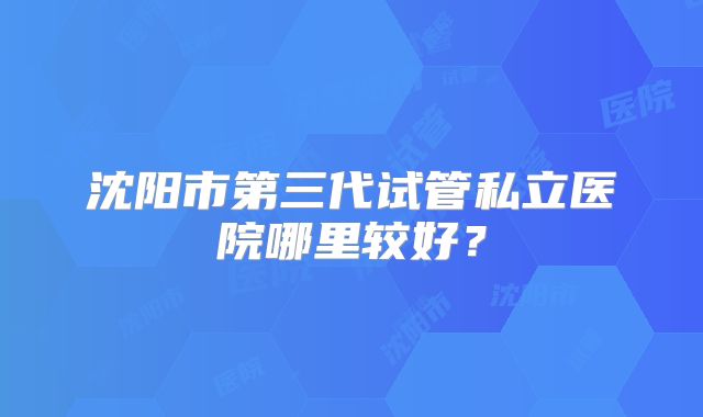 沈阳市第三代试管私立医院哪里较好?
