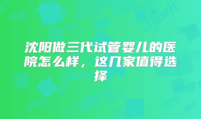 沈阳做三代试管婴儿的医院怎么样,这几家值得选择