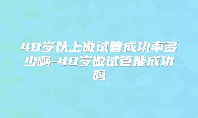 40岁以上做试管成功率多少啊-40岁做试管能成功吗