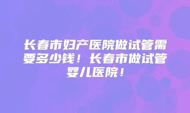 长春市妇产医院做试管需要多少钱!长春市做试管婴儿医院!