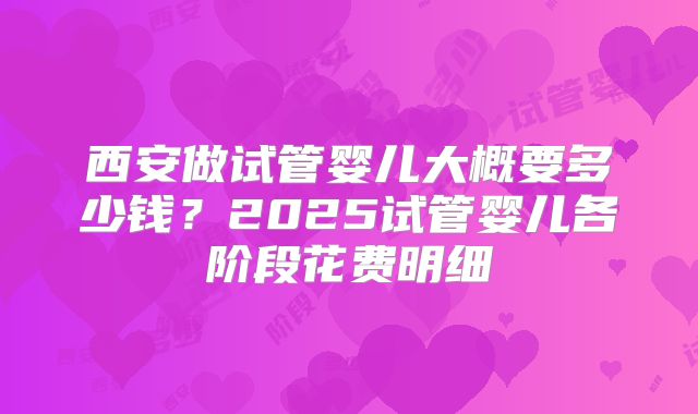 西安做试管婴儿大概要多少钱？2025试管婴儿各阶段花费明细