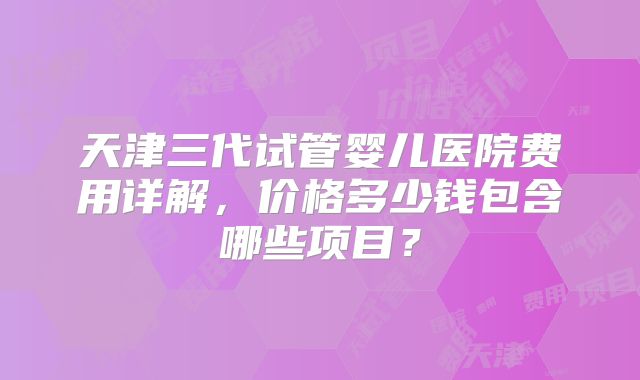 天津三代试管婴儿医院费用详解，价格多少钱包含哪些项目？