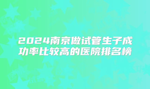 2024南京做试管生子成功率比较高的医院排名榜