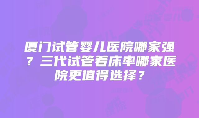 厦门试管婴儿医院哪家强?三代试管着床率哪家医院更值得选择?