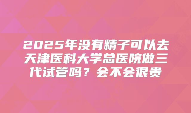 2025年没有精子可以去天津医科大学总医院做三代试管吗？会不会很贵