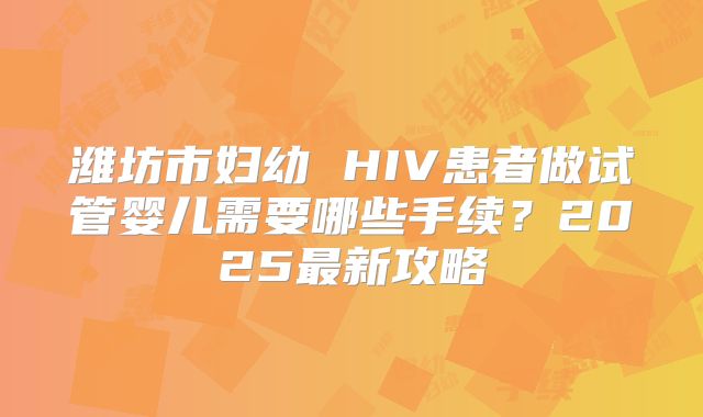 潍坊市妇幼 HIV患者做试管婴儿需要哪些手续？2025最新攻略