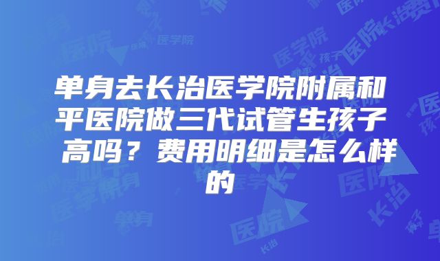 单身去长治医学院附属和平医院做三代试管生孩子 高吗?费用明细是怎么样的