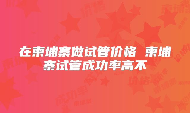 在柬埔寨做试管价格 柬埔寨试管成功率高不