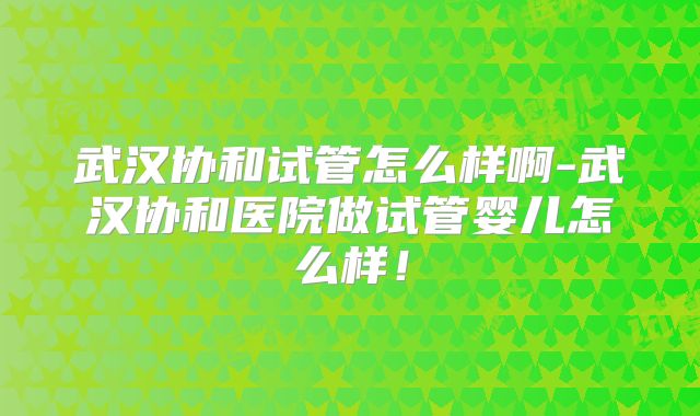 武汉协和试管怎么样啊-武汉协和医院做试管婴儿怎么样！