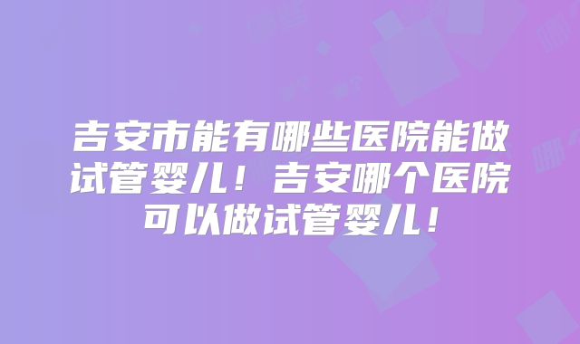 吉安市能有哪些医院能做试管婴儿！吉安哪个医院可以做试管婴儿！