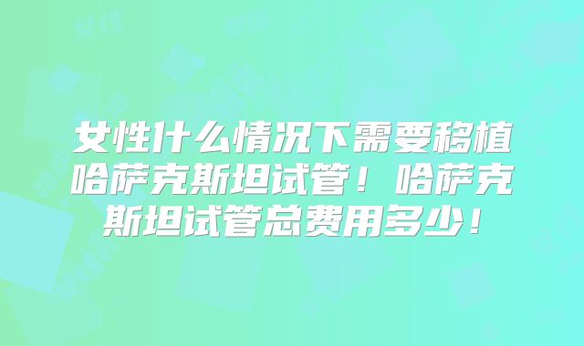 女性什么情况下需要移植哈萨克斯坦试管！哈萨克斯坦试管总费用多少！