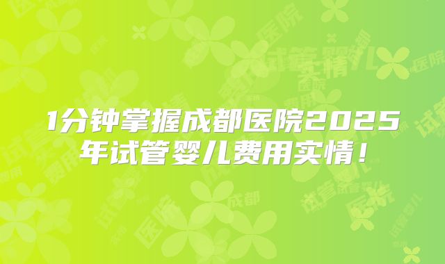 1分钟掌握成都医院2025年试管婴儿费用实情！