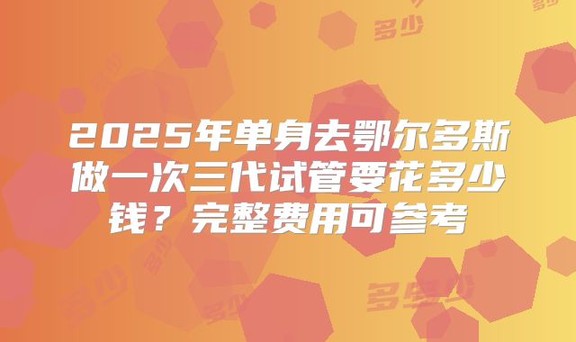 2025年单身去鄂尔多斯做一次三代试管要花多少钱？完整费用可参考