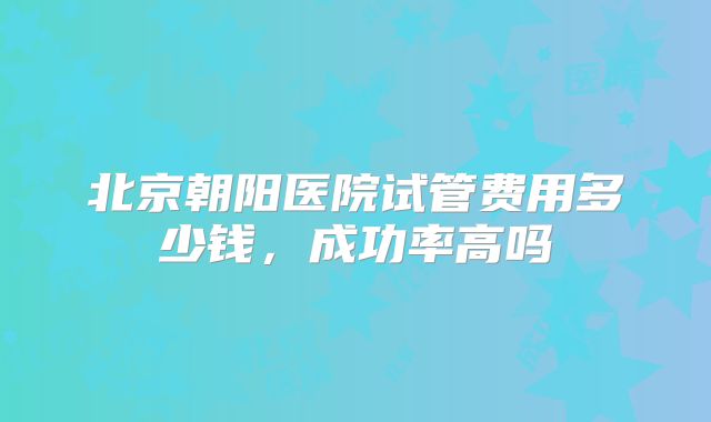 北京朝阳医院试管费用多少钱,成功率高吗