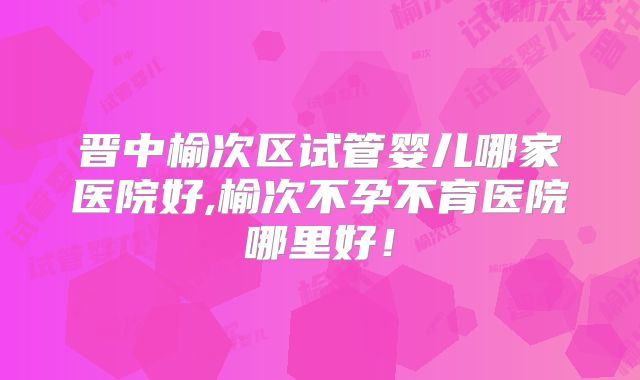 晋中榆次区试管婴儿哪家医院好,榆次不孕不育医院哪里好！