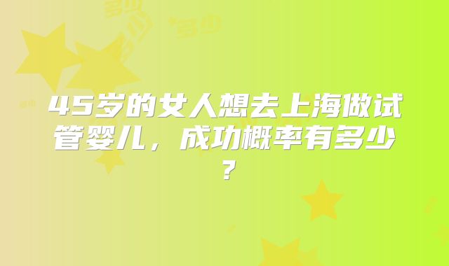 45岁的女人想去上海做试管婴儿，成功概率有多少？