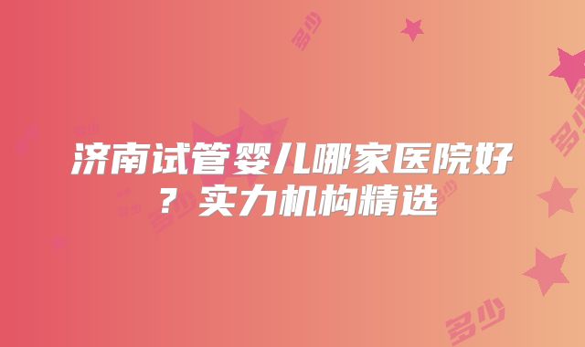 济南试管婴儿哪家医院好？实力机构精选