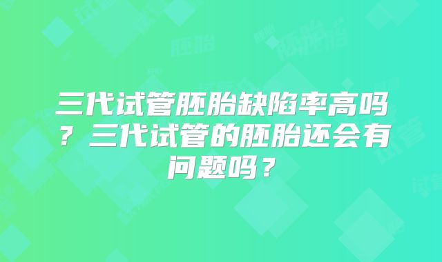 三代试管胚胎缺陷率高吗？三代试管的胚胎还会有问题吗？