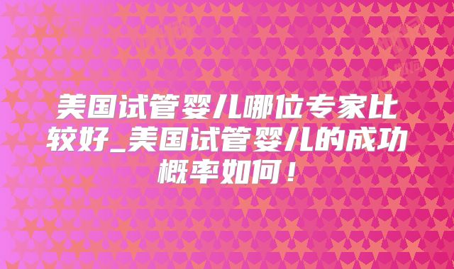 美国试管婴儿哪位专家比较好_美国试管婴儿的成功概率如何!