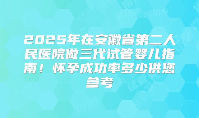 2025年在安徽省第二人民医院做三代试管婴儿指南!怀孕成功率多少供您参考