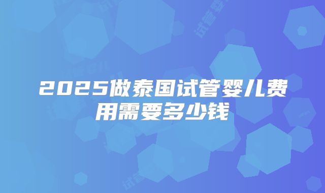 2025做泰国试管婴儿费用需要多少钱
