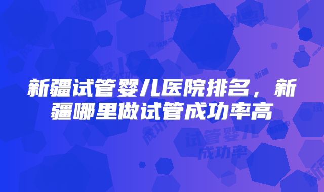 新疆试管婴儿医院排名,新疆哪里做试管成功率高