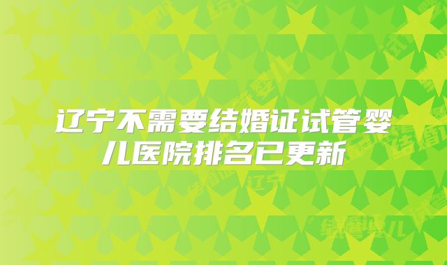 辽宁不需要结婚证试管婴儿医院排名已更新