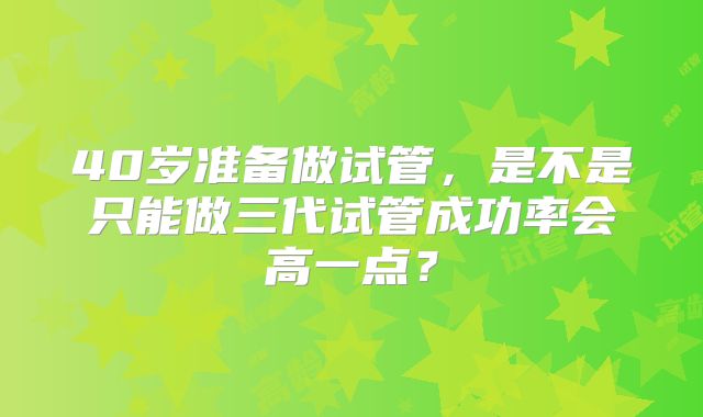 40岁准备做试管,是不是只能做三代试管成功率会高一点?