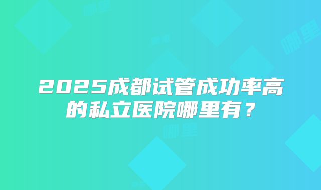2025成都试管成功率高的私立医院哪里有?