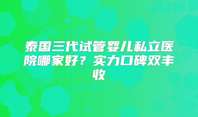 泰国三代试管婴儿私立医院哪家好?实力口碑双丰收