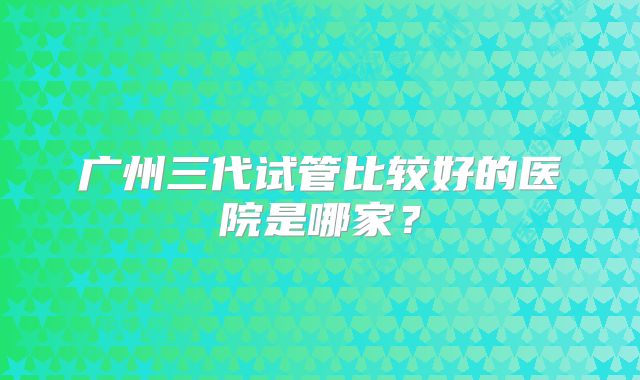 广州三代试管比较好的医院是哪家？