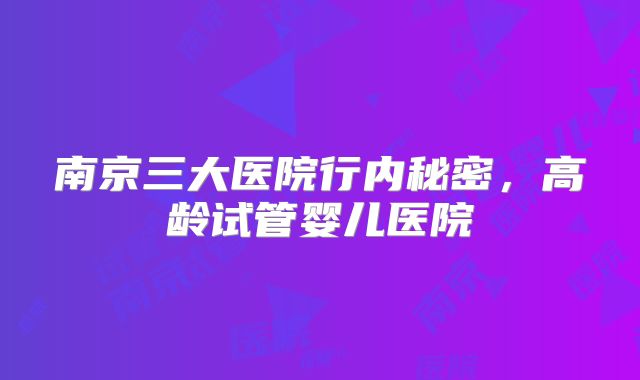 南京三大医院行内秘密,高龄试管婴儿医院