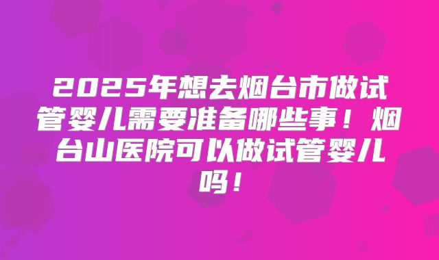 2025年想去烟台市做试管婴儿需要准备哪些事！烟台山医院可以做试管婴儿吗！