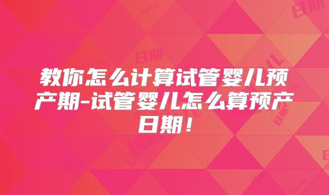 教你怎么计算试管婴儿预产期-试管婴儿怎么算预产日期！