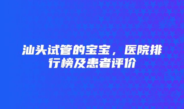 汕头试管的宝宝,医院排行榜及患者评价