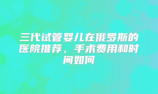 三代试管婴儿在俄罗斯的医院推荐，手术费用和时间如何