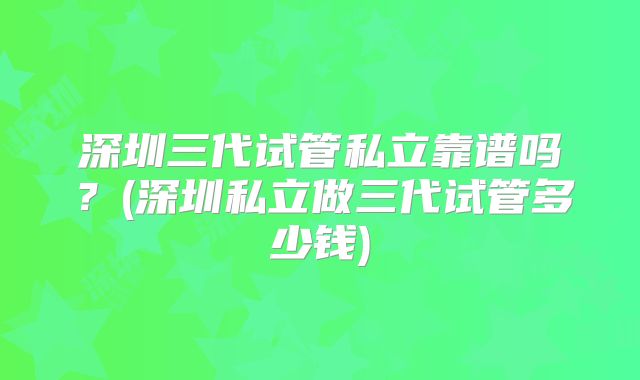 深圳三代试管私立靠谱吗？(深圳私立做三代试管多少钱)