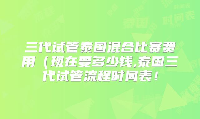 三代试管泰国混合比赛费用（现在要多少钱,泰国三代试管流程时间表！