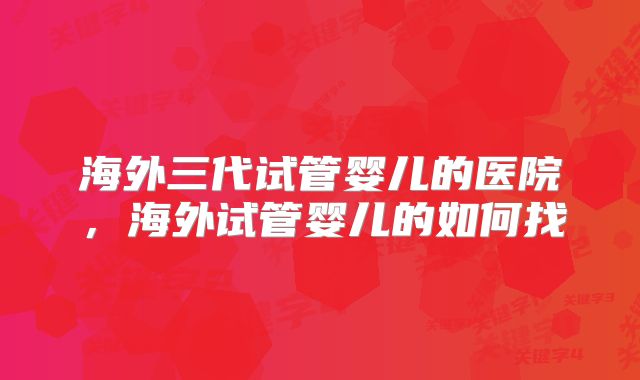海外三代试管婴儿的医院，海外试管婴儿的如何找
