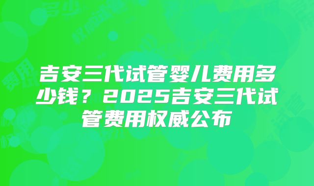 吉安三代试管婴儿费用多少钱？2025吉安三代试管费用权威公布